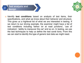  Identify test conditions based on analysis of test items, their
specifications, and what we know about their behavior and structure.
This gives us a highlevel list of what we are interested in testing. If
we return to our driving example, the examiner might have a list of
test conditions including 'behav ior at road junctions', 'use of
indicators', 'ability to maneuver the car' and so on. In testing, we use
the test techniques to help us define the test condi tions. From this
we can start to identify the type of generic test data we might need.
Test analysis and
design
2
 