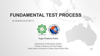 FUNDAMENTAL TEST PROCESS
by Graham et.al (2011)
Yoga Pratama Putra
Department of Information System
Faculty of Science and Technology
State Islamic University of Sultan Syarif Kasim Riau
 