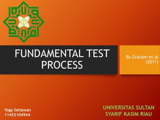 FUNDAMENTAL TEST
PROCESS
By Graham et.al
(2011)
UNIVERSITAS SULTAN
SYARIF KASIM RIAU
Yoga Setiawan
11453104944
 