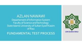 AZLAN NAWAWI
DepartementofInformationSystem
FacultyofScienceandTechnology
StateIslamicUniversityofSultanSyarifKasim
ofRiau
FUNDAMENTALTEST PROCESS
 