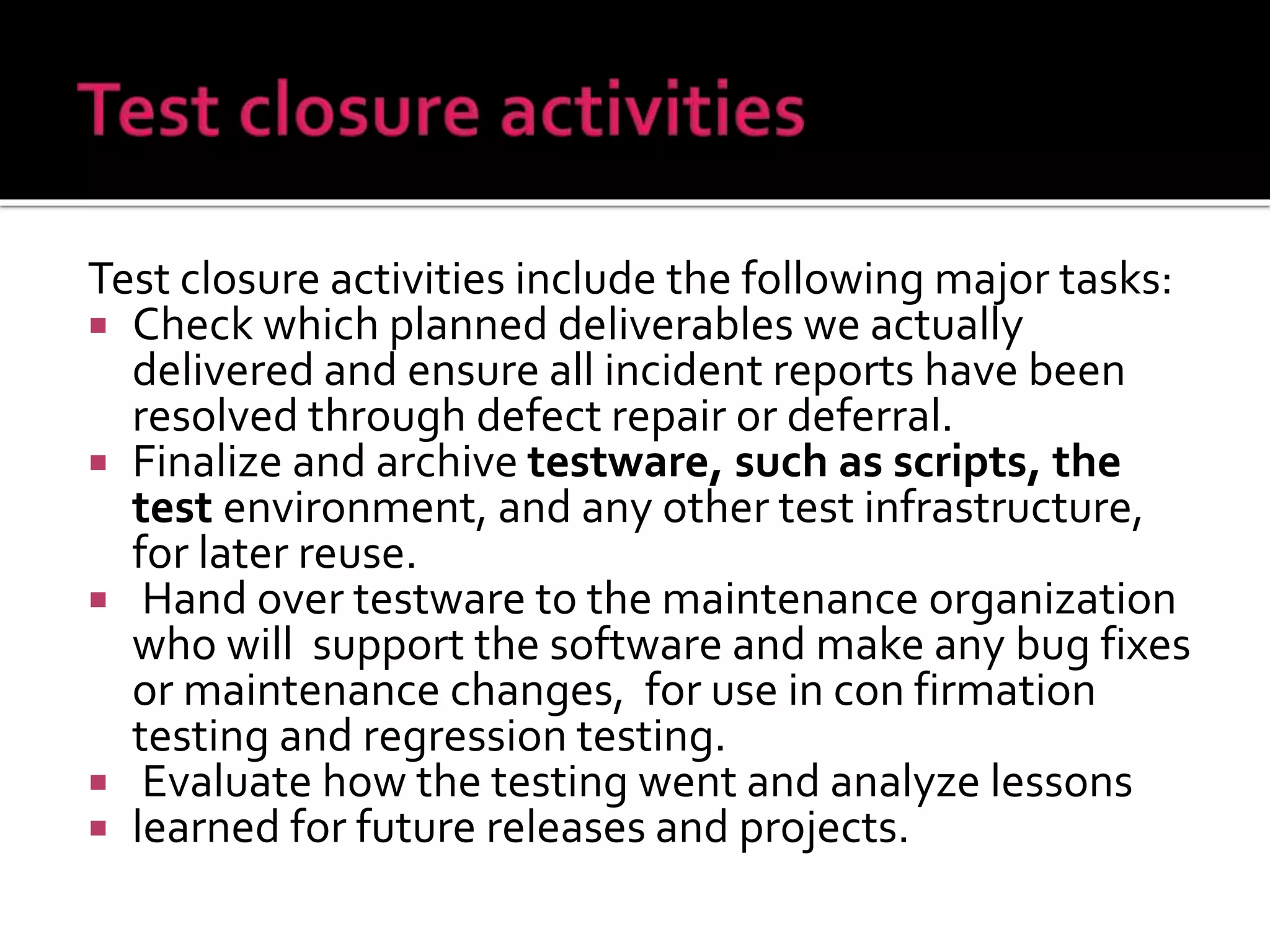 Test closure activities include the following major tasks:
 Check which planned deliverables we actually
delivered and ensure all incident reports have been
resolved through defect repair or deferral.
 Finalize and archive testware, such as scripts, the
test environment, and any other test infrastructure,
for later reuse.
 Hand over testware to the maintenance organization
who will support the software and make any bug fixes
or maintenance changes, for use in con firmation
testing and regression testing.
 Evaluate how the testing went and analyze lessons
 learned for future releases and projects.
 