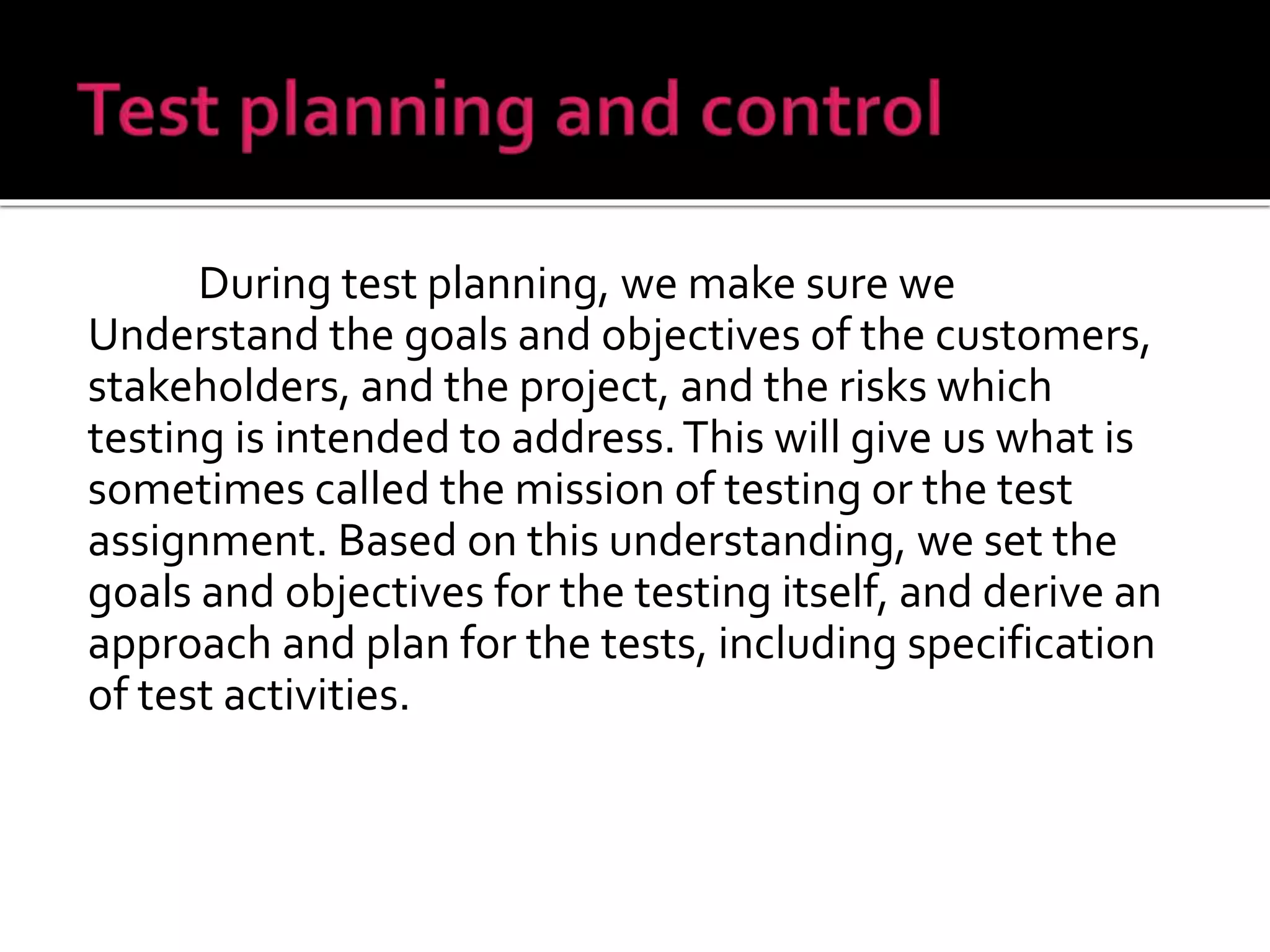During test planning, we make sure we
Understand the goals and objectives of the customers,
stakeholders, and the project, and the risks which
testing is intended to address.This will give us what is
sometimes called the mission of testing or the test
assignment. Based on this understanding, we set the
goals and objectives for the testing itself, and derive an
approach and plan for the tests, including specification
of test activities.
 