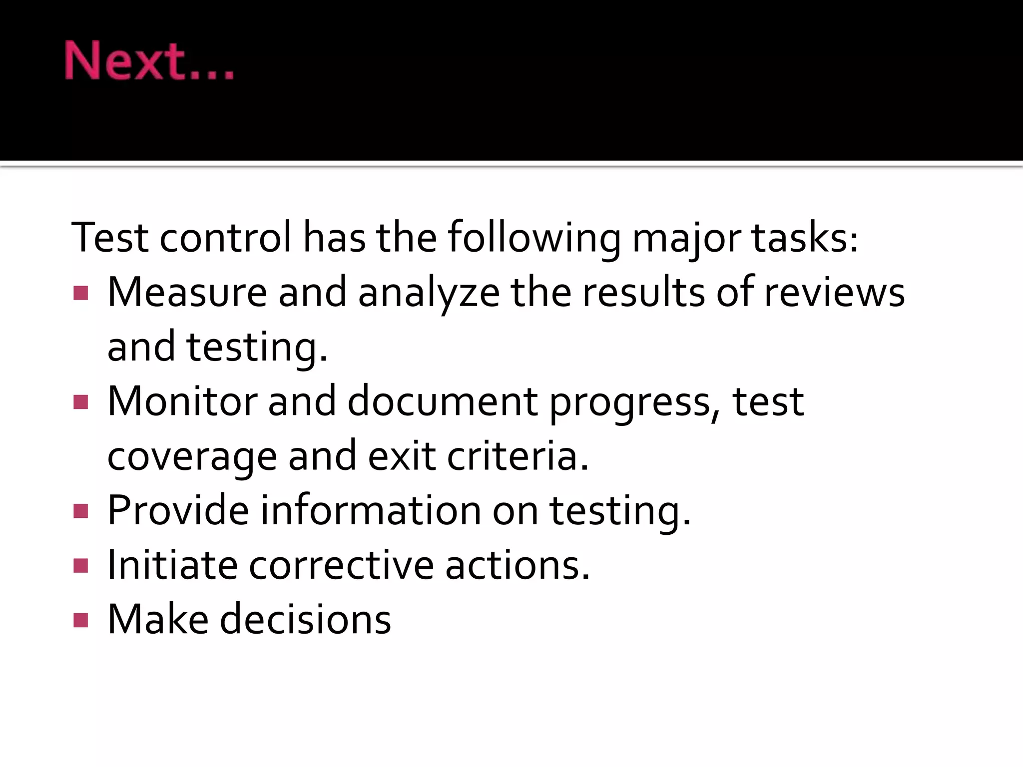 Test control has the following major tasks:
 Measure and analyze the results of reviews
and testing.
 Monitor and document progress, test
coverage and exit criteria.
 Provide information on testing.
 Initiate corrective actions.
 Make decisions
 