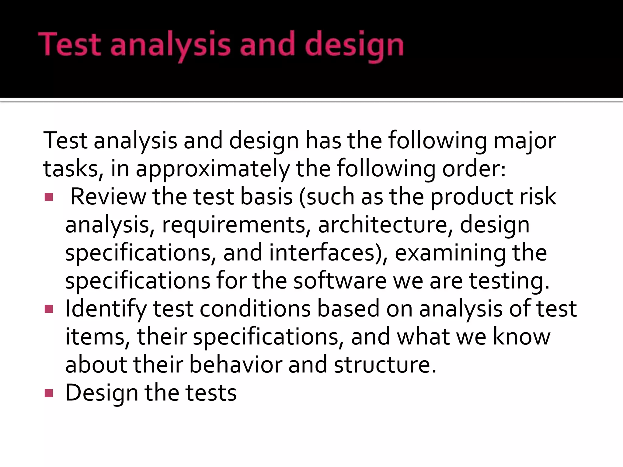 Test analysis and design has the following major
tasks, in approximately the following order:
 Review the test basis (such as the product risk
analysis, requirements, architecture, design
specifications, and interfaces), examining the
specifications for the software we are testing.
 Identify test conditions based on analysis of test
items, their specifications, and what we know
about their behavior and structure.
 Design the tests
 