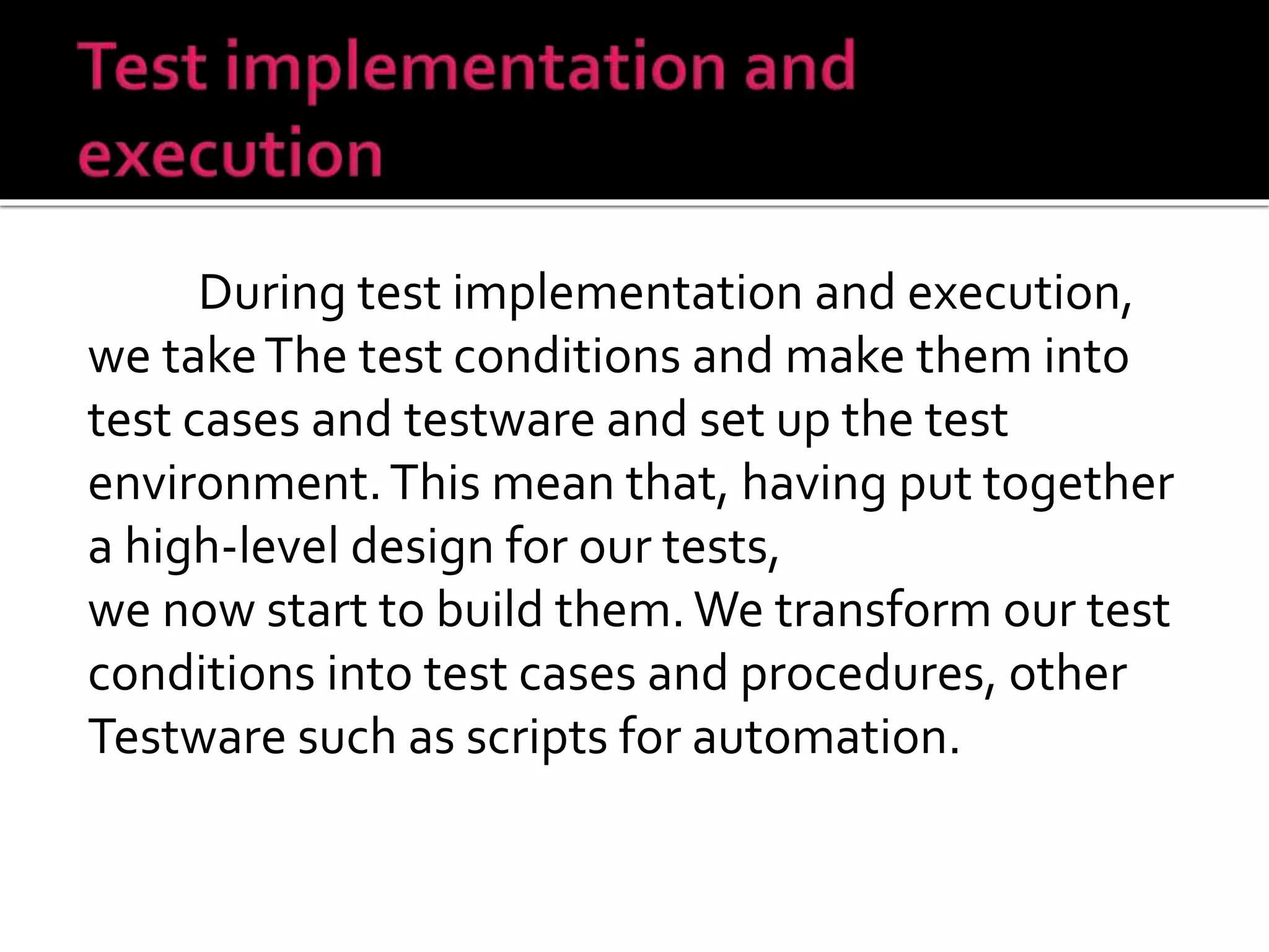 During test implementation and execution,
we takeThe test conditions and make them into
test cases and testware and set up the test
environment.This mean that, having put together
a high-level design for our tests,
we now start to build them.We transform our test
conditions into test cases and procedures, other
Testware such as scripts for automation.
 