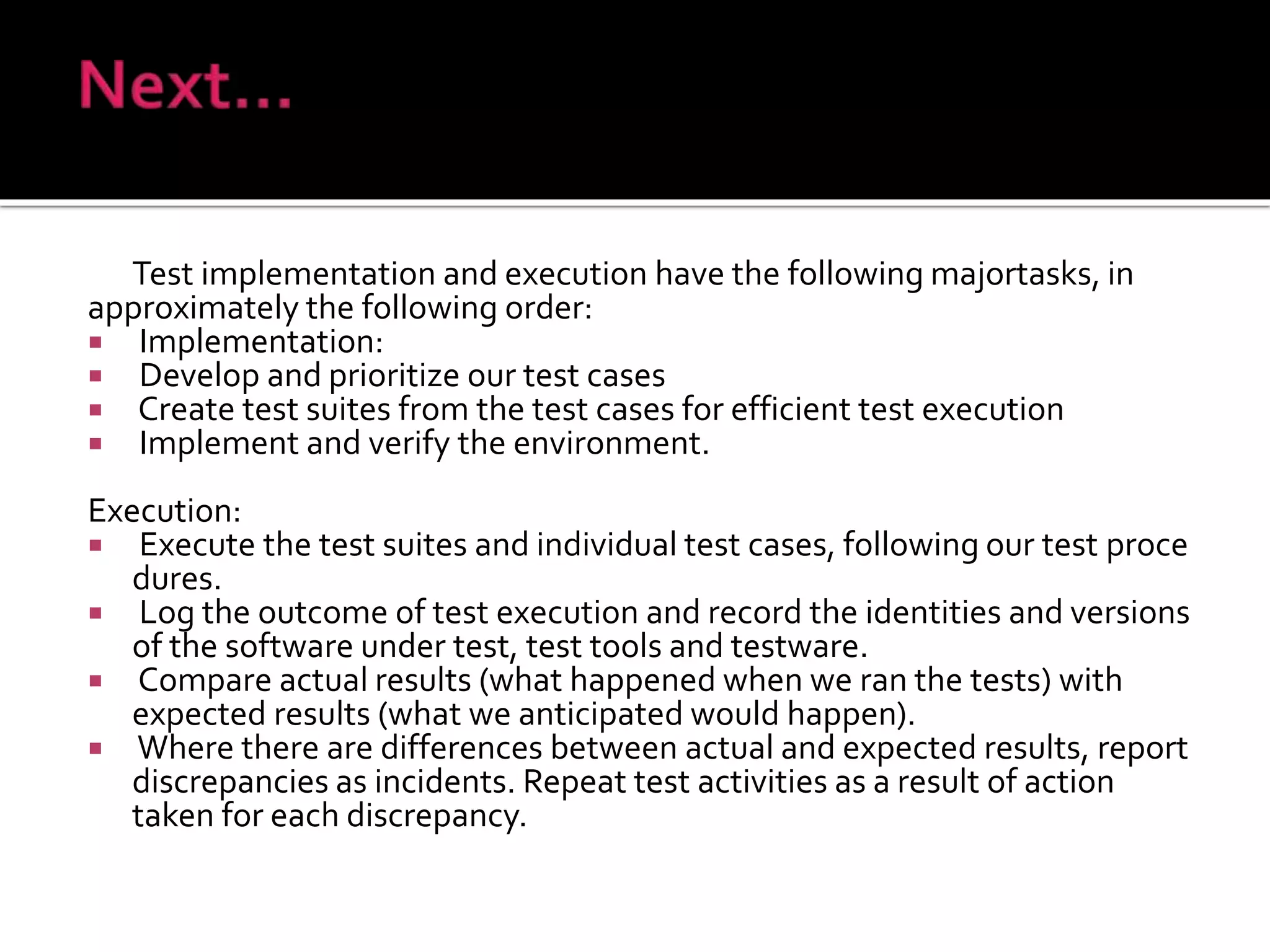 Test implementation and execution have the following majortasks, in
approximately the following order:
 Implementation:
 Develop and prioritize our test cases
 Create test suites from the test cases for efficient test execution
 Implement and verify the environment.
Execution:
 Execute the test suites and individual test cases, following our test proce
dures.
 Log the outcome of test execution and record the identities and versions
of the software under test, test tools and testware.
 Compare actual results (what happened when we ran the tests) with
expected results (what we anticipated would happen).
 Where there are differences between actual and expected results, report
discrepancies as incidents. Repeat test activities as a result of action
taken for each discrepancy.
 