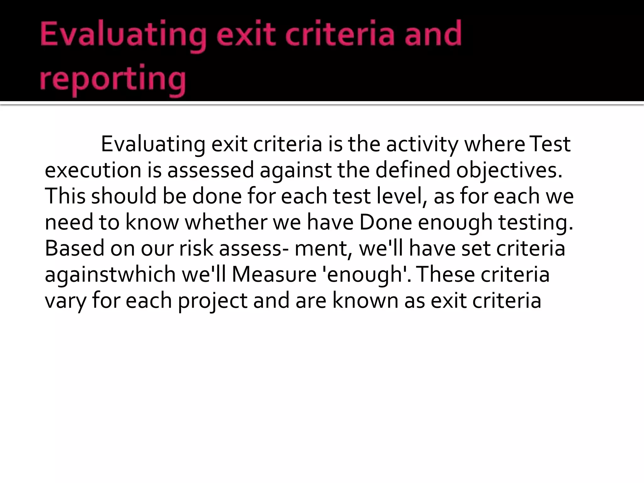 Evaluating exit criteria is the activity whereTest
execution is assessed against the defined objectives.
This should be done for each test level, as for each we
need to know whether we have Done enough testing.
Based on our risk assess- ment, we'll have set criteria
againstwhich we'll Measure 'enough'.These criteria
vary for each project and are known as exit criteria
 