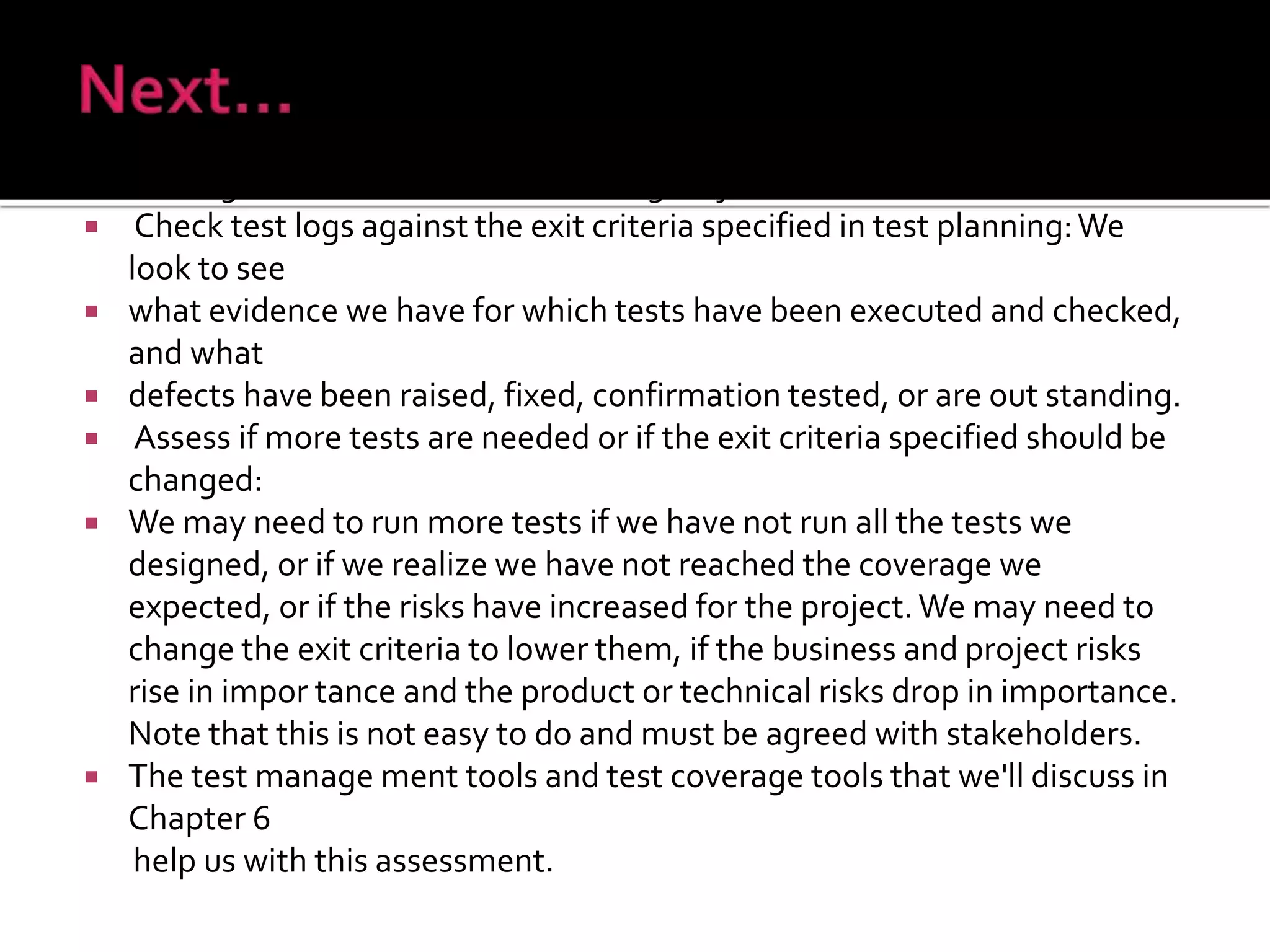 Evaluating exit criteria has the following major tasks:
 Check test logs against the exit criteria specified in test planning:We
look to see
 what evidence we have for which tests have been executed and checked,
and what
 defects have been raised, fixed, confirmation tested, or are out standing.
 Assess if more tests are needed or if the exit criteria specified should be
changed:
 We may need to run more tests if we have not run all the tests we
designed, or if we realize we have not reached the coverage we
expected, or if the risks have increased for the project.We may need to
change the exit criteria to lower them, if the business and project risks
rise in impor tance and the product or technical risks drop in importance.
Note that this is not easy to do and must be agreed with stakeholders.
 The test manage ment tools and test coverage tools that we'll discuss in
Chapter 6
help us with this assessment.
 