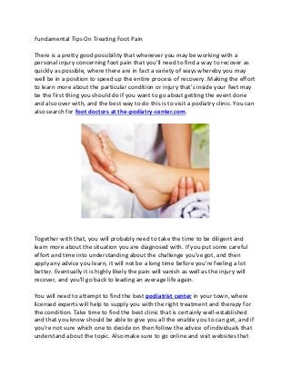 Fundamental Tips On Treating Foot Pain
There is a pretty good possibility that whenever you may be working with a
personal injury concerning foot pain that you'll need to find a way to recover as
quickly as possible, where there are in fact a variety of ways whereby you may
well be in a position to speed up the entire process of recovery. Making the effort
to learn more about the particular condition or injury that's inside your feet may
be the first thing you should do if you want to go about getting the event done
and also over with, and the best way to do this is to visit a podiatry clinic. You can
also search for foot doctors at the-podiatry-center.com.
Together with that, you will probably need to take the time to be diligent and
learn more about the situation you are diagnosed with. If you put some careful
effort and time into understanding about the challenge you've got, and then
apply any advice you learn, it will not be a long time before you're feeling a lot
better. Eventually it is highly likely the pain will vanish as well as the injury will
recover, and you'll go back to leading an average life again.
You will need to attempt to find the best podiatrist center in your town, where
licensed experts will help to supply you with the right treatment and therapy for
the condition. Take time to find the best clinic that is certainly well-established
and that you know should be able to give you all the enable you to can get, and if
you're not sure which one to decide on then follow the advice of individuals that
understand about the topic. Also make sure to go online and visit websites that
 