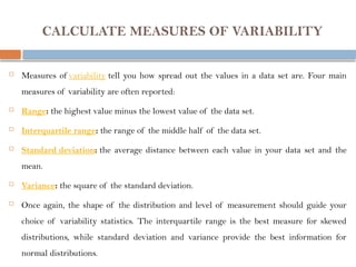 CALCULATE MEASURES OF VARIABILITY
 Measures of variability tell you how spread out the values in a data set are. Four main
measures of variability are often reported:
 Range: the highest value minus the lowest value of the data set.
 Interquartile range: the range of the middle half of the data set.
 Standard deviation: the average distance between each value in your data set and the
mean.
 Variance: the square of the standard deviation.
 Once again, the shape of the distribution and level of measurement should guide your
choice of variability statistics. The interquartile range is the best measure for skewed
distributions, while standard deviation and variance provide the best information for
normal distributions.
 