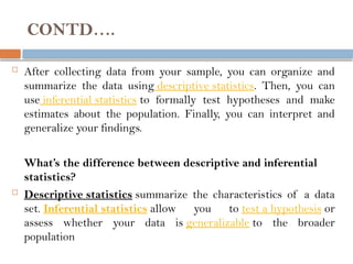 CONTD….
 After collecting data from your sample, you can organize and
summarize the data using descriptive statistics. Then, you can
use inferential statistics to formally test hypotheses and make
estimates about the population. Finally, you can interpret and
generalize your findings.
What’s the difference between descriptive and inferential
statistics?
 Descriptive statistics summarize the characteristics of a data
set. Inferential statistics allow you to test a hypothesis or
assess whether your data is generalizable to the broader
population
 