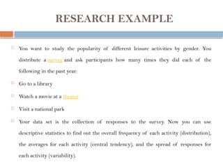 RESEARCH EXAMPLE
 You want to study the popularity of different leisure activities by gender. You
distribute a survey and ask participants how many times they did each of the
following in the past year:
 Go to a library
 Watch a movie at a theater
 Visit a national park
 Your data set is the collection of responses to the survey. Now you can use
descriptive statistics to find out the overall frequency of each activity (distribution),
the averages for each activity (central tendency), and the spread of responses for
each activity (variability).
 