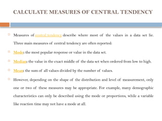 CALCULATE MEASURES OF CENTRAL TENDENCY
 Measures of central tendency describe where most of the values in a data set lie.
Three main measures of central tendency are often reported:
 Mode: the most popular response or value in the data set.
 Median: the value in the exact middle of the data set when ordered from low to high.
 Mean: the sum of all values divided by the number of values.
 However, depending on the shape of the distribution and level of measurement, only
one or two of these measures may be appropriate. For example, many demographic
characteristics can only be described using the mode or proportions, while a variable
like reaction time may not have a mode at all.
 