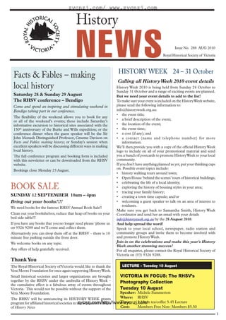 zycnzj.com/ www.zycnzj.com

                                          History

                                          NEWS                      HISTORY WEEK 24 – 31 October
                                                                                                         Issue No. 288 AUG 2010
                                                                                                 Royal Historical Society of Victoria




 Facts & Fables – making
                                                                   Calling all History Week 2010 event details
 local history                                                     History Week 2010 is being held from Sunday 24 October to
                                                                   Sunday 31 October and a range of exciting events are planned.
 Saturday 28 & Sunday 29 August                                    But we need your event details to add to the list!
 The RHSV conference – Bendigo                                     To make sure your event is included on the History Week website,
 Come and spend an inspiring and stimulating weekend in            please send the following information to:
 Bendigo taking part in our conference.                            info@historyweek.org.au:
                                                                   • the event title;
 The flexibility of the weekend allows you to book for any
                                                                   • a brief description of the event;
 or all of the weekend’s events; these include Saturday’s
 informative excursion to historical sites associated with the     • the location of the event;
 150th anniversary of the Burke and Wills expedition; or the       • the event time;
 conference dinner when the guest speaker will be the Sir          • a cost (if any); and
 John Monash Distinguished Professor, Graeme Davison on            • a contact (name and telephone number) for more
 Facts and Fables: making history; or Sunday’s session when            information.
 excellent speakers will be discussing different ways in making    We’ll then provide you with a copy of the official History Week
 local history.                                                    logo to include on all of your promotional material and send
 The full conference program and booking form is included          you a bunch of postcards to promote History Week to your local
 with this newsletter or can be downloaded from the RHSV           community.
 website.                                                          If you don’t have anything planned as yet, put your thinking caps
                                                                   on. Possible event topics include:
 Bookings close Monday 23 August.
                                                                   • history walking tours around town;
                                                                   • Open House ‘behind the scenes’ tours of historical buildings;
                                                                   • celebrating the life of a local identity;
BOOK SALE                                                          • exploring the history of housing styles in your area;
                                                                   • tracing your family history;
SUNDAY 12 SEPTEMBER 10am – 4pm                                     • creating a town time capsule; and/or
Bring out your books!!!!                                           • welcoming a guest speaker to talk on an area of interest to
                                                                       residents.
We need books for the famous RHSV Annual Book Sale!!
                                                                   Make sure you get back to Samantha Smith, History Week
Clean out your bookshelves; reduce that heap of books on your      Coordinator and send her an email with your details
bed side table!!!                                                  info@historyweek.org.au by the 28 August 2010.
If you have any books that you no longer need please ‘phone us     And help spread the word!
on 9326 9288 and we’ll come and collect them.                      Speak to your local school, newspaper, radio station and
Alternatively you can drop them off at the RHSV – there is 10      community groups and invite them to become involved with
minute free parking outside the front door.                        and promote History Week.
We welcome books on any topic.                                     Join in on the celebrations and make this year’s History
                                                                   Week another stunning success!
Any offers of help gratefully received.                            For all enquiries, please contact the Royal Historical Society of
                                                                   Victoria on (03) 9326 9288.
Thank You
The Royal Historical Society of Victoria would like to thank the      LECTURE – Tuesday 10 August
Vera Moore Foundation for once again supporting History Week.
Small historical societies and larger organizations are brought      VICTORIA IN FOCUS: The RHSV’s
together by the RHSV under the umbrella of History Week –            Photography Collection
the cumulative effect is a fabulous array of events throughout
Victoria. This would not be possible without the support of the      Tuesday 10 August
Vera Moore Foundation.                                               Speaker: Michele Summerton
The RHSV will be announcing its HISTORY WEEK grants                  Where: RHSV
program for affiliated historical societies in the September edition Time:
                                                zycnzj.com/http://www.zycnzj.com/ tea/coffee 5.45 Lecture
                                                                              5.15pm
of History News                                                      Cost:    Members Free Non- Members $5.50
                                                                                                                                        1
 