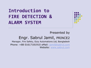 Introduction to
FIRE DETECTION &
ALARM SYSTEM
Presented by
Engr. Sabrul Jamil, PRINCE2
Manager, Fire Safety, Ezzy Automations Ltd, Bangladesh
Phone: +88 01617181910 eMail: jamil@sabrul.com
Website: www.sabrul.com
 