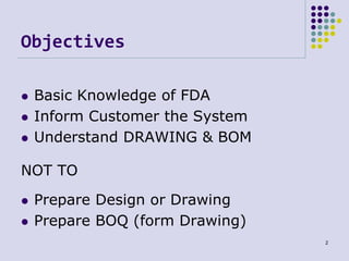 Objectives
NOT TO
 Basic Knowledge of FDA
 Inform Customer the System
 Understand DRAWING & BOM
 Prepare Design or Dra...