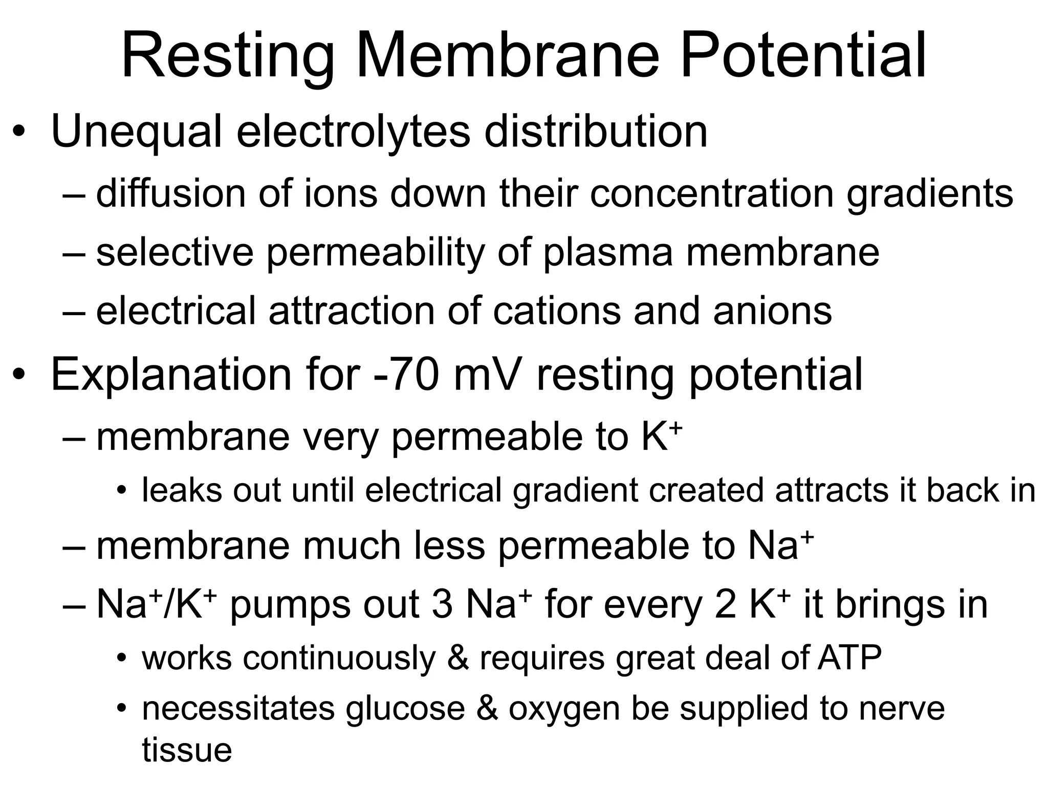 Resting Membrane Potential
• Unequal electrolytes distribution
– diffusion of ions down their concentration gradients
– selective permeability of plasma membrane
– electrical attraction of cations and anions
• Explanation for -70 mV resting potential
– membrane very permeable to K+
• leaks out until electrical gradient created attracts it back in
– membrane much less permeable to Na+
– Na+/K+ pumps out 3 Na+ for every 2 K+ it brings in
• works continuously & requires great deal of ATP
• necessitates glucose & oxygen be supplied to nerve
tissue
 