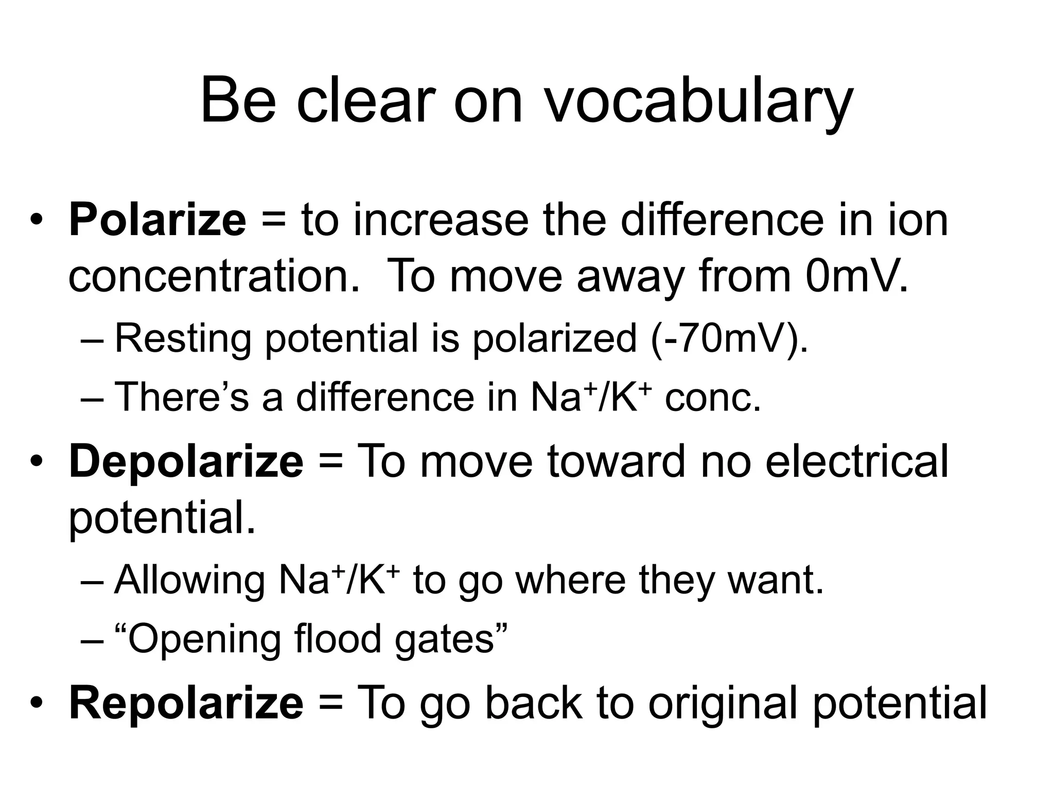 Be clear on vocabulary
• Polarize = to increase the difference in ion
concentration. To move away from 0mV.
– Resting potential is polarized (-70mV).
– There’s a difference in Na+/K+ conc.
• Depolarize = To move toward no electrical
potential.
– Allowing Na+/K+ to go where they want.
– “Opening flood gates”
• Repolarize = To go back to original potential
 