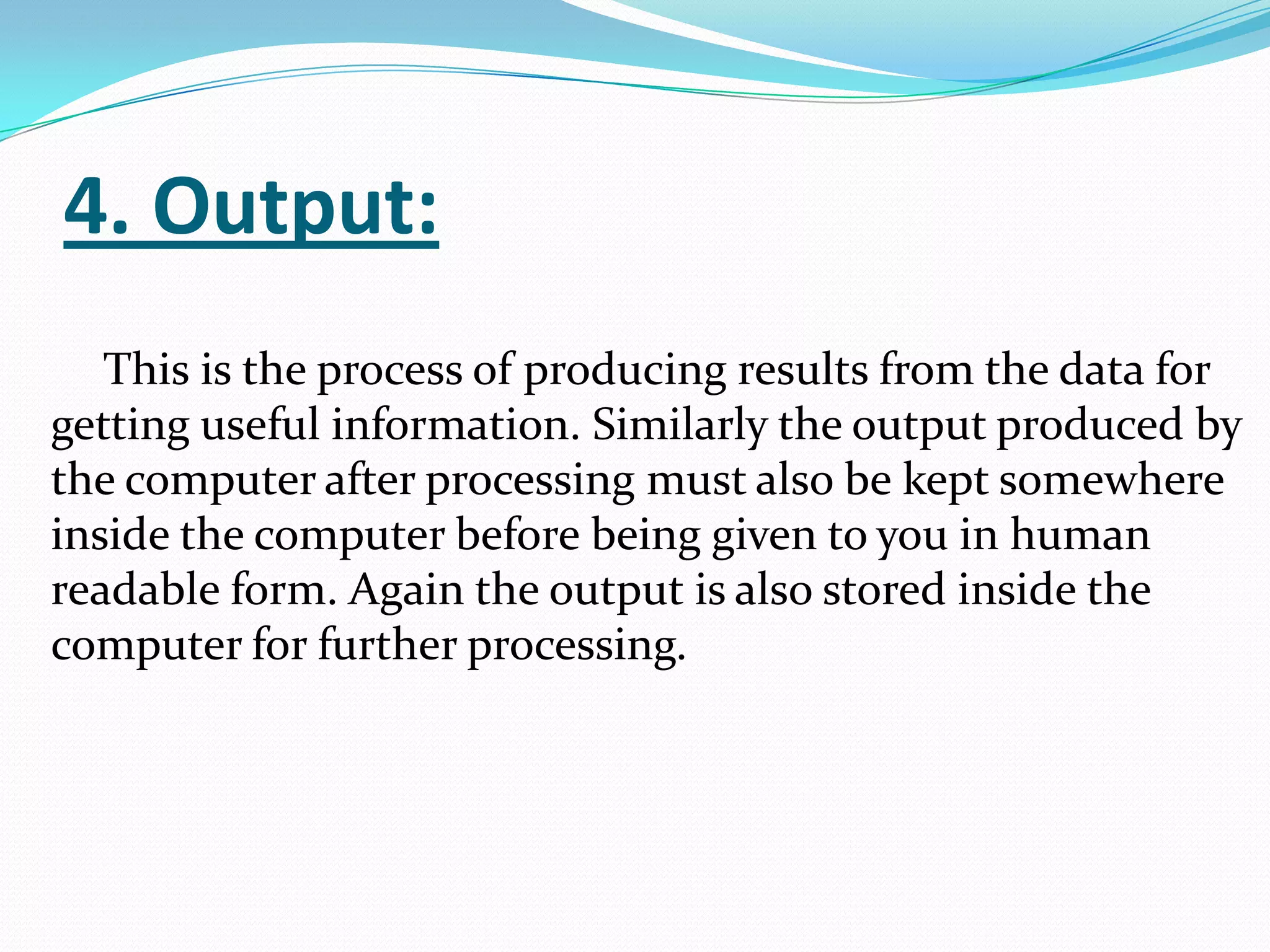 4. Output:
   This is the process of producing results from the data for
getting useful information. Similarly the output produced by
the computer after processing must also be kept somewhere
inside the computer before being given to you in human
readable form. Again the output is also stored inside the
computer for further processing.
 