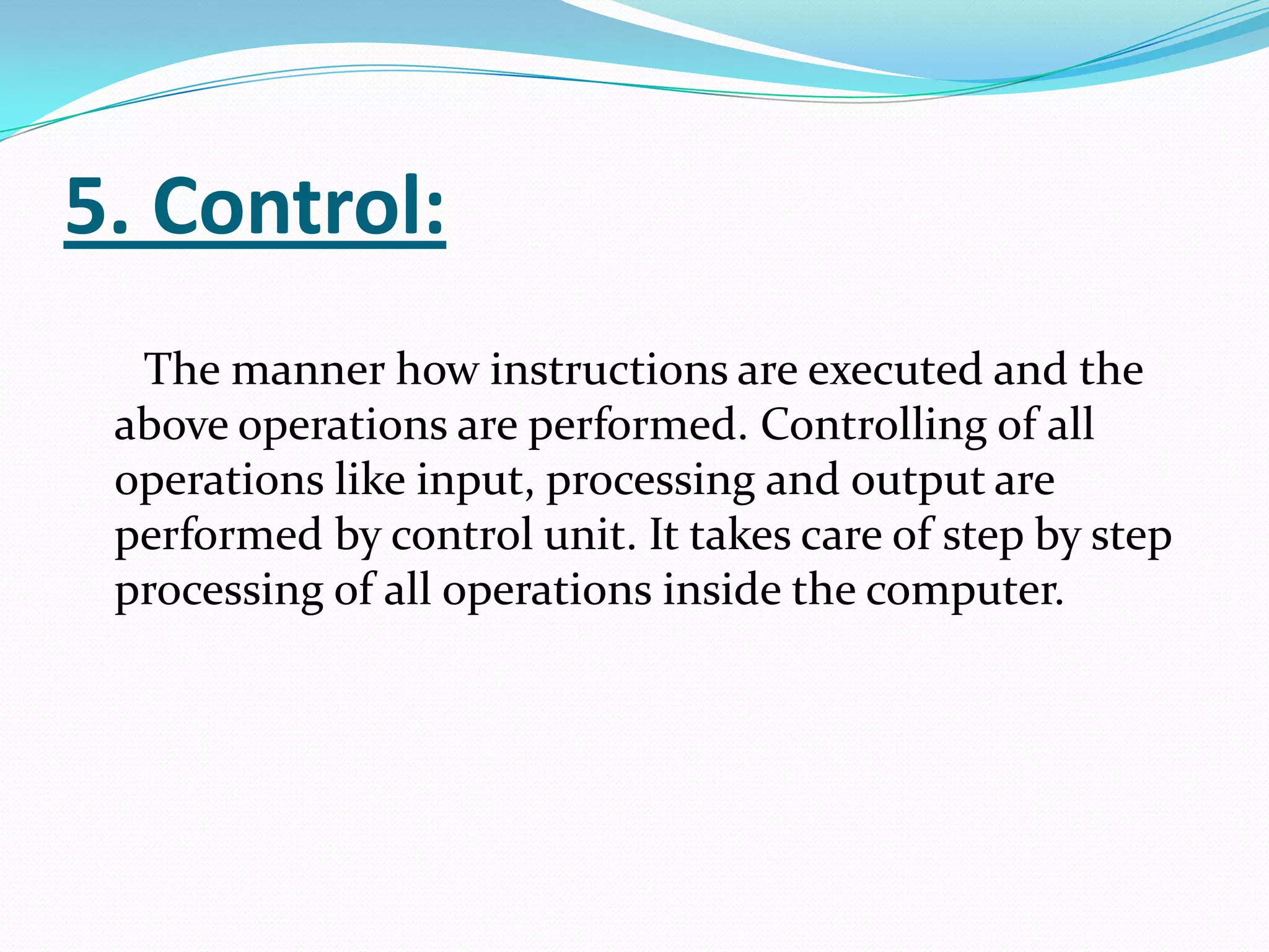 5. Control:
  The manner how instructions are executed and the
 above operations are performed. Controlling of all
 operations like input, processing and output are
 performed by control unit. It takes care of step by step
 processing of all operations inside the computer.
 