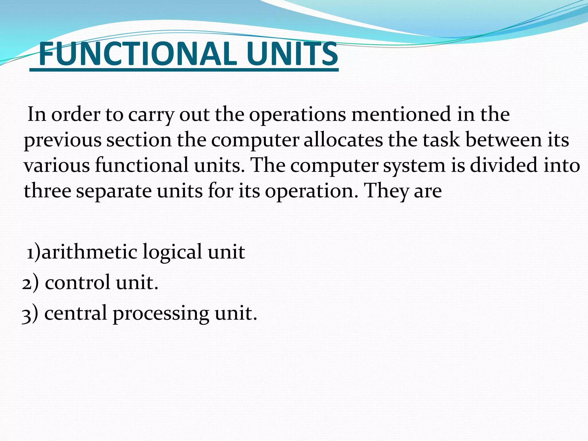 FUNCTIONAL UNITS
In order to carry out the operations mentioned in the
previous section the computer allocates the task between its
various functional units. The computer system is divided into
three separate units for its operation. They are

 1)arithmetic logical unit
2) control unit.
3) central processing unit.
 