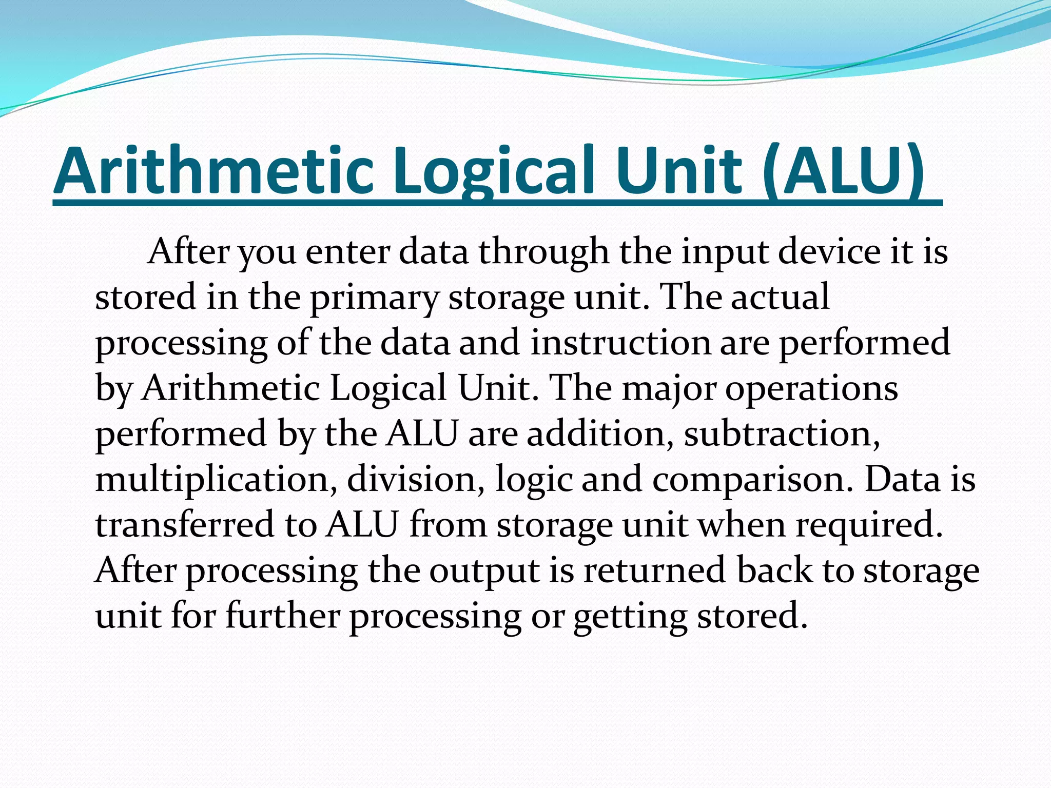 Arithmetic Logical Unit (ALU)
    After you enter data through the input device it is
 stored in the primary storage unit. The actual
 processing of the data and instruction are performed
 by Arithmetic Logical Unit. The major operations
 performed by the ALU are addition, subtraction,
 multiplication, division, logic and comparison. Data is
 transferred to ALU from storage unit when required.
 After processing the output is returned back to storage
 unit for further processing or getting stored.
 