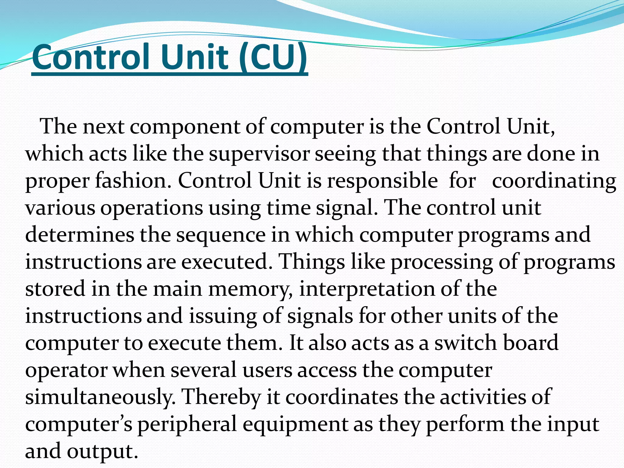 Control Unit (CU)
  The next component of computer is the Control Unit,
which acts like the supervisor seeing that things are done in
proper fashion. Control Unit is responsible for coordinating
various operations using time signal. The control unit
determines the sequence in which computer programs and
instructions are executed. Things like processing of programs
stored in the main memory, interpretation of the
instructions and issuing of signals for other units of the
computer to execute them. It also acts as a switch board
operator when several users access the computer
simultaneously. Thereby it coordinates the activities of
computer’s peripheral equipment as they perform the input
and output.
 