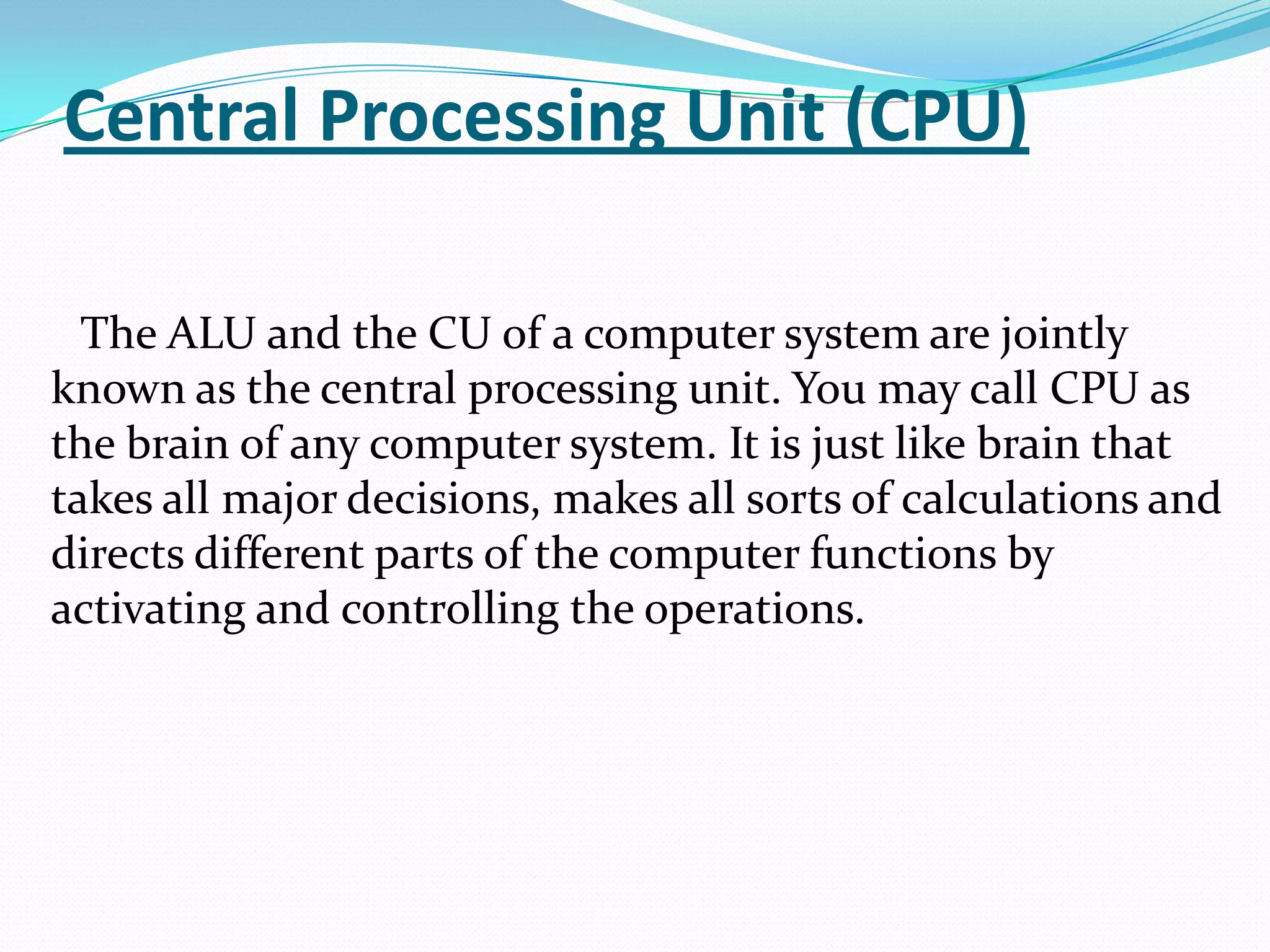 Central Processing Unit (CPU)

  The ALU and the CU of a computer system are jointly
known as the central processing unit. You may call CPU as
the brain of any computer system. It is just like brain that
takes all major decisions, makes all sorts of calculations and
directs different parts of the computer functions by
activating and controlling the operations.
 