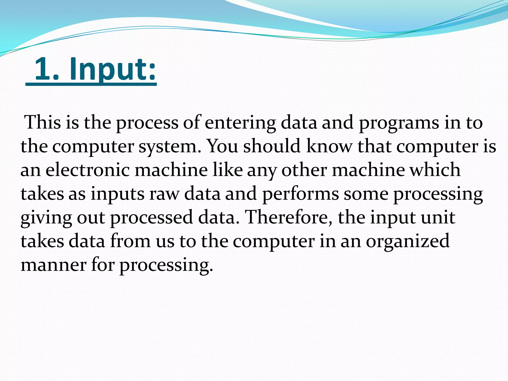 1. Input:
 This is the process of entering data and programs in to
the computer system. You should know that computer is
an electronic machine like any other machine which
takes as inputs raw data and performs some processing
giving out processed data. Therefore, the input unit
takes data from us to the computer in an organized
manner for processing.
 