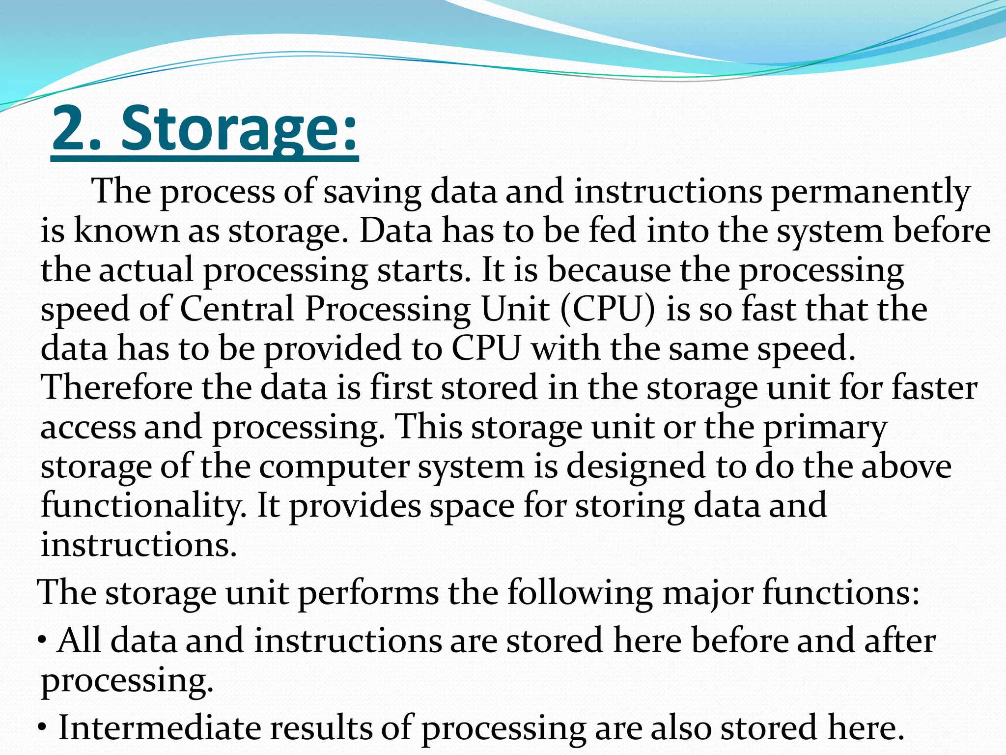2. Storage:
    The process of saving data and instructions permanently
is known as storage. Data has to be fed into the system before
the actual processing starts. It is because the processing
speed of Central Processing Unit (CPU) is so fast that the
data has to be provided to CPU with the same speed.
Therefore the data is first stored in the storage unit for faster
access and processing. This storage unit or the primary
storage of the computer system is designed to do the above
functionality. It provides space for storing data and
instructions.
The storage unit performs the following major functions:
• All data and instructions are stored here before and after
processing.
• Intermediate results of processing are also stored here.
 