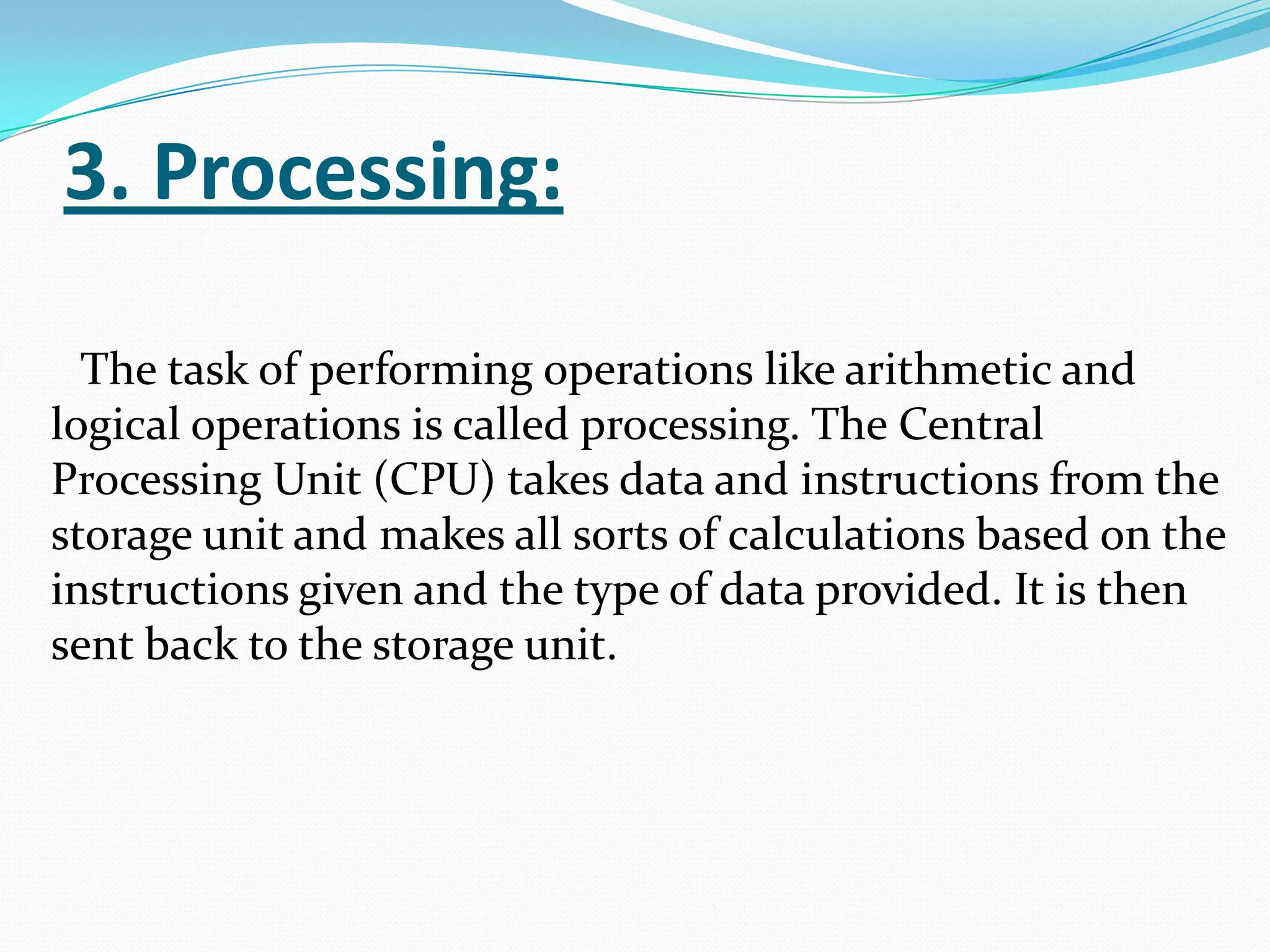 3. Processing:

  The task of performing operations like arithmetic and
logical operations is called processing. The Central
Processing Unit (CPU) takes data and instructions from the
storage unit and makes all sorts of calculations based on the
instructions given and the type of data provided. It is then
sent back to the storage unit.
 