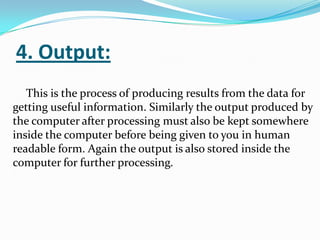 4. Output:
   This is the process of producing results from the data for
getting useful information. Similarly the output produced by
the computer after processing must also be kept somewhere
inside the computer before being given to you in human
readable form. Again the output is also stored inside the
computer for further processing.
 