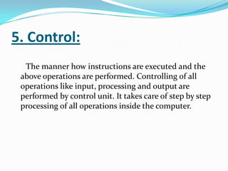 5. Control:
  The manner how instructions are executed and the
 above operations are performed. Controlling of all
 operations like input, processing and output are
 performed by control unit. It takes care of step by step
 processing of all operations inside the computer.
 
