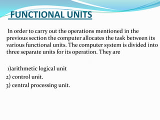 FUNCTIONAL UNITS
In order to carry out the operations mentioned in the
previous section the computer allocates the task between its
various functional units. The computer system is divided into
three separate units for its operation. They are

 1)arithmetic logical unit
2) control unit.
3) central processing unit.
 