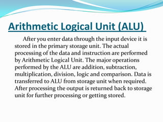 Arithmetic Logical Unit (ALU)
    After you enter data through the input device it is
 stored in the primary storage unit. The actual
 processing of the data and instruction are performed
 by Arithmetic Logical Unit. The major operations
 performed by the ALU are addition, subtraction,
 multiplication, division, logic and comparison. Data is
 transferred to ALU from storage unit when required.
 After processing the output is returned back to storage
 unit for further processing or getting stored.
 