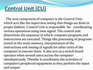 Control Unit (CU)
  The next component of computer is the Control Unit,
which acts like the supervisor seeing that things are done in
proper fashion. Control Unit is responsible for coordinating
various operations using time signal. The control unit
determines the sequence in which computer programs and
instructions are executed. Things like processing of programs
stored in the main memory, interpretation of the
instructions and issuing of signals for other units of the
computer to execute them. It also acts as a switch board
operator when several users access the computer
simultaneously. Thereby it coordinates the activities of
computer’s peripheral equipment as they perform the input
and output.
 