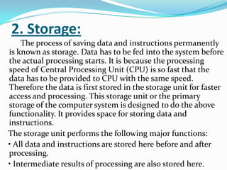 2. Storage:
    The process of saving data and instructions permanently
is known as storage. Data has to be fed into the system before
the actual processing starts. It is because the processing
speed of Central Processing Unit (CPU) is so fast that the
data has to be provided to CPU with the same speed.
Therefore the data is first stored in the storage unit for faster
access and processing. This storage unit or the primary
storage of the computer system is designed to do the above
functionality. It provides space for storing data and
instructions.
The storage unit performs the following major functions:
• All data and instructions are stored here before and after
processing.
• Intermediate results of processing are also stored here.
 