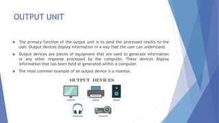 OUTPUT UNIT
 The primary function of the output unit is to send the processed results to the
user. Output devices display information in a way that the user can understand.
 Output devices are pieces of equipment that are used to generate information
or any other response processed by the computer. These devices display
information that has been held or generated within a computer.
 The most common example of an output device is a monitor.
 