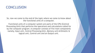 CONCLUSION
So, now we come to the end of the topic where we come to know about
the functional units of a computer.
Functional units of a computer system are parts of the CPU (Central
Processing Unit) that performs the operations and calculations called for
by the computer program. A computer consists of five main components
namely, Input unit, Central Processing Unit, Memory unit Arithmetic &
logical unit, Control unit and an Output unit.
 