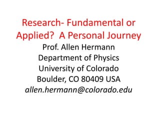 Research- Fundamental or
Applied? A Personal Journey
Prof. Allen Hermann
Department of Physics
University of Colorado
Boulder, CO 80409 USA
allen.hermann@colorado.edu
 