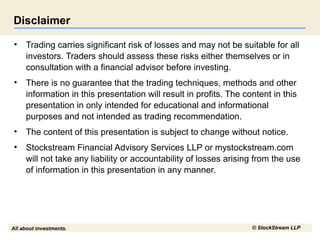 All about investments. © StockStream LLP
Disclaimer
• Trading carries significant risk of losses and may not be suitable for all
investors. Traders should assess these risks either themselves or in
consultation with a financial advisor before investing.
• There is no guarantee that the trading techniques, methods and other
information in this presentation will result in profits. The content in this
presentation in only intended for educational and informational
purposes and not intended as trading recommendation.
• The content of this presentation is subject to change without notice.
• Stockstream Financial Advisory Services LLP or mystockstream.com
will not take any liability or accountability of losses arising from the use
of information in this presentation in any manner.
 