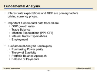 - 5 -
All about investments. © StockStream LLP
Fundamental Analysis
• Interest rate expectations and GDP are primary factors
driving currency prices.
• Important fundamental data tracked are
o GDP growth rates
o Trade Balance
o Inflation Expectations (PPI, CPI)
o Interest Rates Expectations
o Employment
• Fundamental Analysis Techniques
o Purchasing Power parity
o Theory of Elasticity
o Portfolio Balance Approach
o Balance of Payments
 