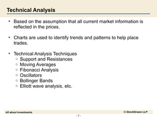 - 7 -
All about investments. © StockStream LLP
Technical Analysis
• Based on the assumption that all current market information is
reflected in the prices.
• Charts are used to identify trends and patterns to help place
trades.
• Technical Analysis Techniques
o Support and Resistances
o Moving Averages
o Fibonacci Analysis
o Oscillators
o Bollinger Bands
o Elliott wave analysis, etc.
 