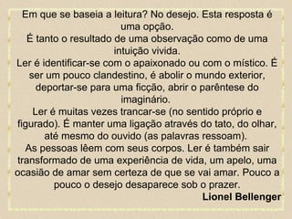 Em que se baseia a leitura? No desejo. Esta resposta é uma opção. É tanto o resultado de uma observação como de uma intuição vivida. Ler é identificar-se com o apaixonado ou com o místico. É ser um pouco clandestino, é abolir o mundo exterior, deportar-se para uma ficção, abrir o parêntese do imaginário.  Ler é muitas vezes trancar-se (no sentido próprio e figurado). É manter uma ligação através do tato, do olhar, até mesmo do ouvido (as palavras ressoam).  As pessoas lêem com seus corpos. Ler é também sair transformado de uma experiência de vida, um apelo, uma ocasião de amar sem certeza de que se vai amar. Pouco a pouco o desejo desaparece sob o prazer. Lionel Bellenger 