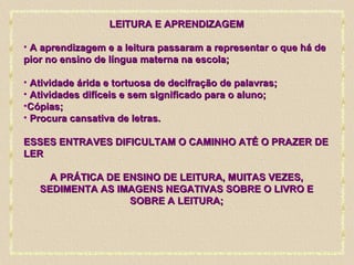 LEITURA E APRENDIZAGEM A aprendizagem e a leitura passaram a representar o que há de pior no ensino de língua materna na escola; Atividade árida e tortuosa de decifração de palavras;  Atividades difíceis e sem significado para o aluno; Cópias; Procura cansativa de letras. ESSES ENTRAVES DIFICULTAM O CAMINHO ATÉ O PRAZER DE LER A PRÁTICA DE ENSINO DE LEITURA, MUITAS VEZES, SEDIMENTA AS IMAGENS NEGATIVAS SOBRE O LIVRO E SOBRE A LEITURA; 