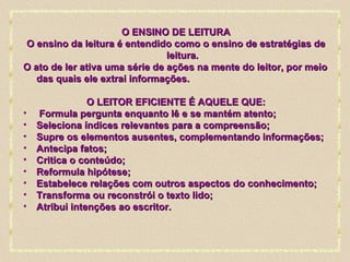 O ENSINO DE LEITURA O ensino da leitura é entendido como o ensino de estratégias de leitura. O ato de ler ativa uma série de ações na mente do leitor, por meio das quais ele extrai informações. O LEITOR EFICIENTE É AQUELE QUE: Formula pergunta enquanto lê e se mantém atento; Seleciona índices relevantes para a compreensão; Supre os elementos ausentes, complementando informações; Antecipa fatos; Critica o conteúdo; Reformula hipótese;  Estabelece relações com outros aspectos do conhecimento; Transforma ou reconstrói o texto lido;  Atribui intenções ao escritor. 
