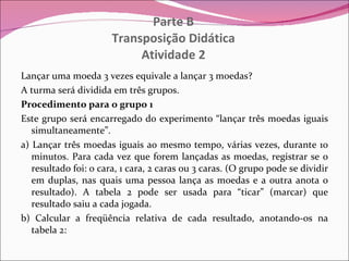 Parte B Transposição Didática Atividade 2 Lançar uma moeda 3 vezes equivale a lançar 3 moedas? A turma será dividida em três grupos. Procedimento para o grupo 1 Este grupo será encarregado do experimento “lançar três moedas iguais simultaneamente”. a) Lançar três moedas iguais ao mesmo tempo, várias vezes, durante 10 minutos. Para cada vez que forem lançadas as moedas, registrar se o resultado foi: 0 cara, 1 cara, 2 caras ou 3 caras. (O grupo pode se dividir em duplas, nas quais uma pessoa lança as moedas e a outra anota o resultado). A tabela 2 pode ser usada para “ticar” (marcar) que resultado saiu a cada jogada. b) Calcular a freqüência relativa de cada resultado, anotando-os na tabela 2: 