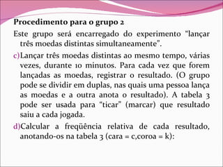 Procedimento para o grupo 2 Este grupo será encarregado do experimento “lançar três moedas distintas simultaneamente”. Lançar três moedas distintas ao mesmo tempo, várias vezes, durante 10 minutos. Para cada vez que forem lançadas as moedas, registrar o resultado. (O grupo pode se dividir em duplas, nas quais uma pessoa lança as moedas e a outra anota o resultado). A tabela 3 pode ser usada para “ticar” (marcar) que resultado saiu a cada jogada. Calcular a freqüência relativa de cada resultado, anotando-os na tabela 3 (cara = c,coroa = k): 