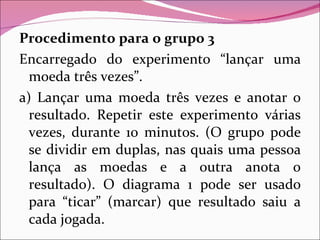 Procedimento para o grupo 3 Encarregado do experimento “lançar uma moeda três vezes”. a) Lançar uma moeda três vezes e anotar o resultado. Repetir este experimento várias vezes, durante 10 minutos. (O grupo pode se dividir em duplas, nas quais uma pessoa lança as moedas e a outra anota o resultado). O diagrama 1 pode ser usado para “ticar” (marcar) que resultado saiu a cada jogada. 