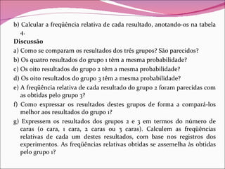 b) Calcular a freqüência relativa de cada resultado, anotando-os na tabela 4. Discussão a) Como se comparam os resultados dos três grupos? São parecidos? b) Os quatro resultados do grupo 1 têm a mesma probabilidade? c) Os oito resultados do grupo 2 têm a mesma probabilidade? d) Os oito resultados do grupo 3 têm a mesma probabilidade? e) A freqüência relativa de cada resultado do grupo 2 foram parecidas com as obtidas pelo grupo 3? f) Como expressar os resultados destes grupos de forma a compará-los melhor aos resultados do grupo 1? g) Expressem os resultados dos grupos 2 e 3 em termos do número de caras (0 cara, 1 cara, 2 caras ou 3 caras). Calculem as freqüências relativas de cada um destes resultados, com base nos registros dos experimentos. As freqüências relativas obtidas se assemelha às obtidas pelo grupo 1? 